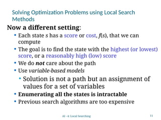 11
Solving Optimization Problems using Local Search
Methods
Now a different setting:
 Each state s has a score or cost, f(s), that we can
compute
 The goal is to find the state with the highest (or lowest)
score, or a reasonably high (low) score
 We do not care about the path
 Use variable-based models
 Solution is not a path but an assignment of
values for a set of variables
 Enumerating all the states is intractable
 Previous search algorithms are too expensive
AI - 4: Local Searching
 