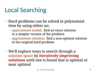 13
Local Searching
• Hard problems can be solved in polynomial
time by using either an:
– approximate model: find an exact solution
to a simpler version of the problem
– approximate solution: find a non-optimal solution
to the original hard problem
• We'll explore ways to search through a
solution space by iteratively improving
solutions until one is found that is optimal or
near optimal
AI - 4: Local Searching
 