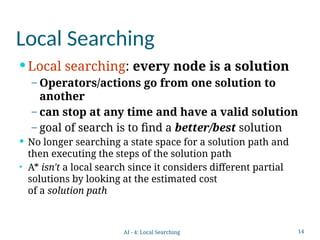 14
Local Searching
 Local searching: every node is a solution
– Operators/actions go from one solution to
another
– can stop at any time and have a valid solution
– goal of search is to find a better/best solution
 No longer searching a state space for a solution path and
then executing the steps of the solution path
• A* isn't a local search since it considers different partial
solutions by looking at the estimated cost
of a solution path
AI - 4: Local Searching
 