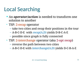 15
Local Searching
 An operator/action is needed to transform one
solution to another
• TSP: 2-swap operator
– take two cities and swap their positions in the tour
– A-B-C-D-E with swap(A,D) yields D-B-C-A-E
– possible since graph is fully connected
• TSP: 2-interchange operator (aka 2-opt swap)
– reverse the path between two cities
– A-B-C-D-E with interchange(A,D) yields D-C-B-A-E
AI - 4: Local Searching
 