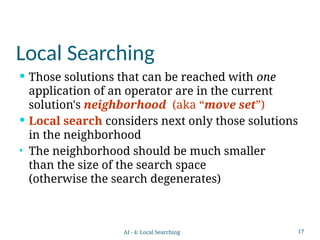 17
Local Searching
 Those solutions that can be reached with one
application of an operator are in the current
solution's neighborhood (aka “move set”)
 Local search considers next only those solutions
in the neighborhood
• The neighborhood should be much smaller
than the size of the search space
(otherwise the search degenerates)
AI - 4: Local Searching
 