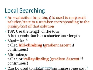 18
Local Searching
 An evaluation function, f, is used to map each
solution/state to a number corresponding to the
quality/cost of that solution
• TSP: Use the length of the tour;
A better solution has a shorter tour length
• Maximize f:
called hill-climbing (gradient ascent if
continuous)
• Minimize f:
called or valley-finding (gradient descent if
continuous)
• Can be used to maximize/minimize some cost
AI - 4: Local Searching
 