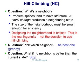 19
Hill-Climbing (HC)
• Question: What’s a neighbor?
 Problem spaces tend to have structure. A
small change produces a neighboring state
 The size of the neighborhood must be small
enough for efficiency
 Designing the neighborhood is critical; This is
the real ingenuity – not the decision to use
hill-climbing
• Question: Pick which neighbor? The best one
(greedy)
• Question: What if no neighbor is better than the
current state? Stop
AI - 4: Local Searching
 