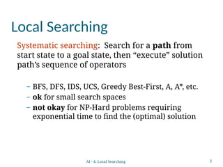 2
Local Searching
Systematic searching: Search for a path from
start state to a goal state, then “execute” solution
path’s sequence of operators
– BFS, DFS, IDS, UCS, Greedy Best-First, A, A*, etc.
– ok for small search spaces
– not okay for NP-Hard problems requiring
exponential time to find the (optimal) solution
AI - 4: Local Searching
 