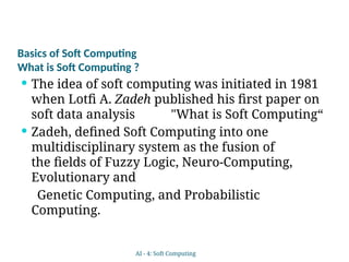 Basics of Soft Computing
What is Soft Computing ?
 The idea of soft computing was initiated in 1981
when Lotfi A. Zadeh published his first paper on
soft data analysis "What is Soft Computing“
 Zadeh, defined Soft Computing into one
multidisciplinary system as the fusion of
the fields of Fuzzy Logic, Neuro-Computing,
Evolutionary and
Genetic Computing, and Probabilistic
Computing.
AI - 4: Soft Computing
 