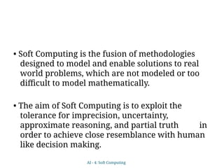 • Soft Computing is the fusion of methodologies
designed to model and enable solutions to real
world problems, which are not modeled or too
difficult to model mathematically.
• The aim of Soft Computing is to exploit the
tolerance for imprecision, uncertainty,
approximate reasoning, and partial truth in
order to achieve close resemblance with human
like decision making.
AI - 4: Soft Computing
 