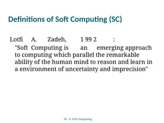 Definitions of Soft Computing (SC)
Lotfi A. Zadeh, 1 99 2 :
"Soft Computing is an emerging approach
to computing which parallel the remarkable
ability of the human mind to reason and learn in
a environment of uncertainty and imprecision"
AI - 4: Soft Computing
 
