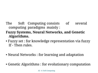 The Soft Computing consists of several
computing paradigms mainly :
Fuzzy Systems, Neural Networks, and Genetic
Algorithms.
• Fuzzy set : for knowledge representation via fuzzy
If - Then rules.
• Neural Networks : for learning and adaptation
• Genetic Algorithms : for evolutionary computation
AI - 4: Soft Computing
 