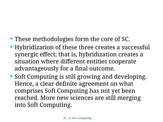  These methodologies form the core of SC.
 Hybridization of these three creates a successful
synergic effect; that is, hybridization creates a
situation where different entities cooperate
advantageously for a final outcome.
 Soft Computing is still growing and developing.
Hence, a clear definite agreement on what
comprises Soft Computing has not yet been
reached. More new sciences are still merging
into Soft Computing.
AI - 4: Soft Computing
 