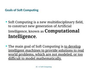 Goals of Soft Computing
 Soft Computing is a new multidisciplinary field,
to construct new generation of Artificial
Intelligence, known as Computational
Intelligence.
 The main goal of Soft Computing is to develop
intelligent machines to provide solutions to real
world problems, which are not modeled, or too
difficult to model mathematically.
AI - 4: Soft Computing
 
