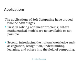 Applications
The applications of Soft Computing have proved
two the advantages:
 First, in solving nonlinear problems; where
mathematical models are not available or not
possible.
 Second, introducing the human knowledge such
as cognition, recognition, understanding,
learning, and others into the field of computing.
AI - 4: Soft Computing
 