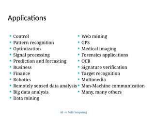 Applications
 Control
 Pattern recognition
 Optimization
 Signal processing
 Prediction and forcasting
 Business
 Finance
 Robotics
 Remotely sensed data analysis
 Big data analysis
 Data mining
 Web mining
 GPS
 Medical imaging
 Forensics applications
 OCR
 Signature verification
 Target recognition
 Multimedia
 Man-Machine communication
 Many, many others
AI - 4: Soft Computing
 