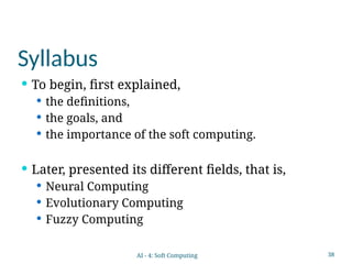 38
Syllabus
 To begin, first explained,
 the definitions,
 the goals, and
 the importance of the soft computing.
 Later, presented its different fields, that is,
 Neural Computing
 Evolutionary Computing
 Fuzzy Computing
AI - 4: Soft Computing
 