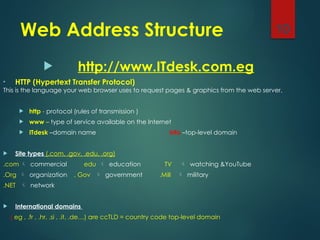 Web Address Structure
 http://www.ITdesk.com.eg
• HTTP (Hypertext Transfer Protocol)
This is the language your web browser uses to request pages & graphics from the web server.
 http - protocol (rules of transmission )
 www – type of service available on the Internet
 ITdesk –domain name info –top-level domain
 Site types (.com, .gov, .edu, .org)
.com  commercial . edu  education . TV  watching &YouTube
.Org  organization . Gov  government .Mill  military
.NET  network
 International domains
(.eg , .fr , .hr, .si , .it, .de…) are ccTLD = country code top-level domain
10
 