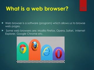 What is a web browser?
 Web browser is a software (program) which allows us to browse
web pages.
 Some web browsers are: Mozilla Firefox, Opera, Safari, Internet
Explorer, Google Chrome etc.
13
 