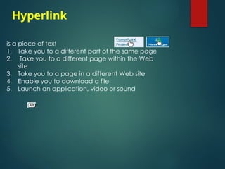 is a piece of text
1. Take you to a different part of the same page
2. Take you to a different page within the Web
site
3. Take you to a page in a different Web site
4. Enable you to download a file
5. Launch an application, video or sound
Hyperlink
 