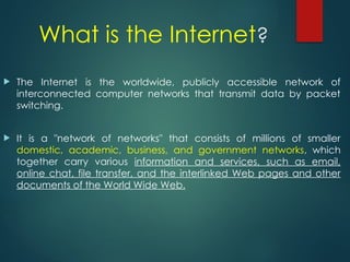 What is the Internet?
 The Internet is the worldwide, publicly accessible network of
interconnected computer networks that transmit data by packet
switching.
 It is a "network of networks" that consists of millions of smaller
domestic, academic, business, and government networks, which
together carry various information and services, such as email,
online chat, file transfer, and the interlinked Web pages and other
documents of the World Wide Web.
 