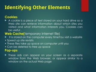 Identifying Other Elements
Cookies
 A cookie is a piece of text stored on your hard drive so a
Web site can retrieve information about which sites you
visited and what information interests you. Cookies can
be useful .
Web Cache(temporary internet file)
 It is stored on the computer every timeYou visit a website
• Speed up site revisits
• These files take up space on computer until you
• Can be deleted to free up space
Pop-ups
 These ads can appear on your screen as a separate
window from the Web browser, or appear similar to a
window on the actual Web page
 