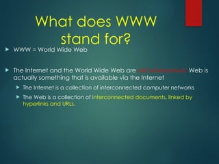 What does WWW
stand for?
 WWW = World Wide Web
 The Internet and the World Wide Web are not synonymous: Web is
actually something that is available via the Internet
 The Internet is a collection of interconnected computer networks
 The Web is a collection of interconnected documents, linked by
hyperlinks and URLs.
 