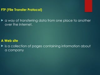 FTP (File Transfer Protocol)
 a way of transferring data from one place to another
over the Internet.
A Web site
 is a collection of pages containing information about
a company
 
