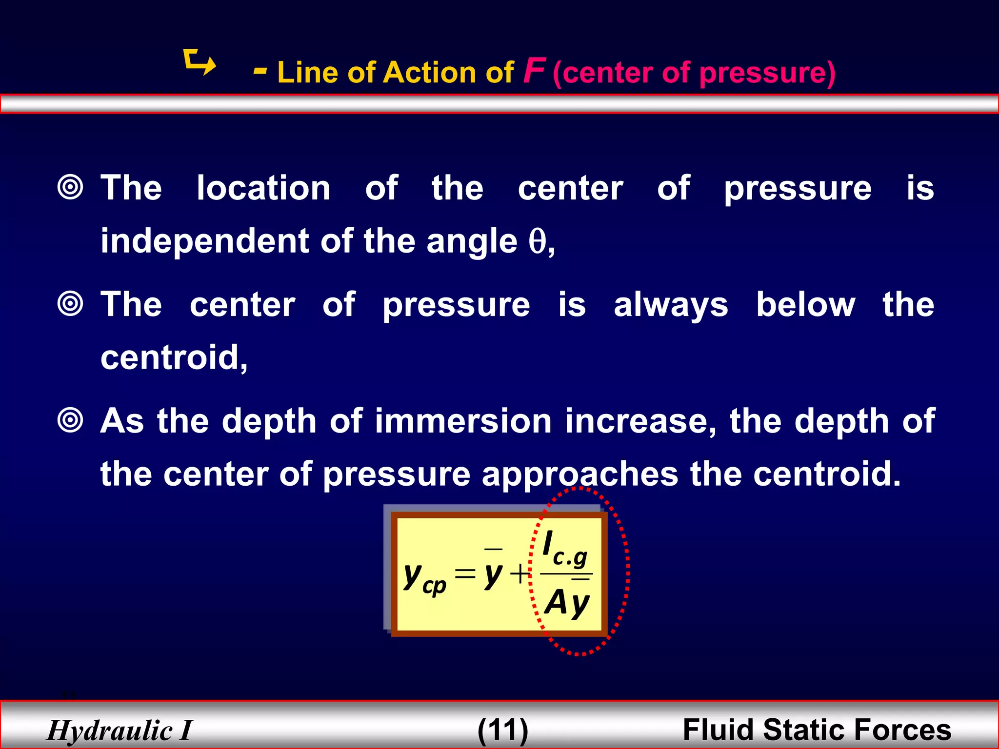 11
Hydraulic I (11) Fluid Static Forces
 - Line of Action of F (center of pressure)
 The location of the center of pressure is
independent of the angle ,
 The center of pressure is always below the
centroid,
 As the depth of immersion increase, the depth of
the center of pressure approaches the centroid.
y
A
I
y
y g
.
c
cp 

 