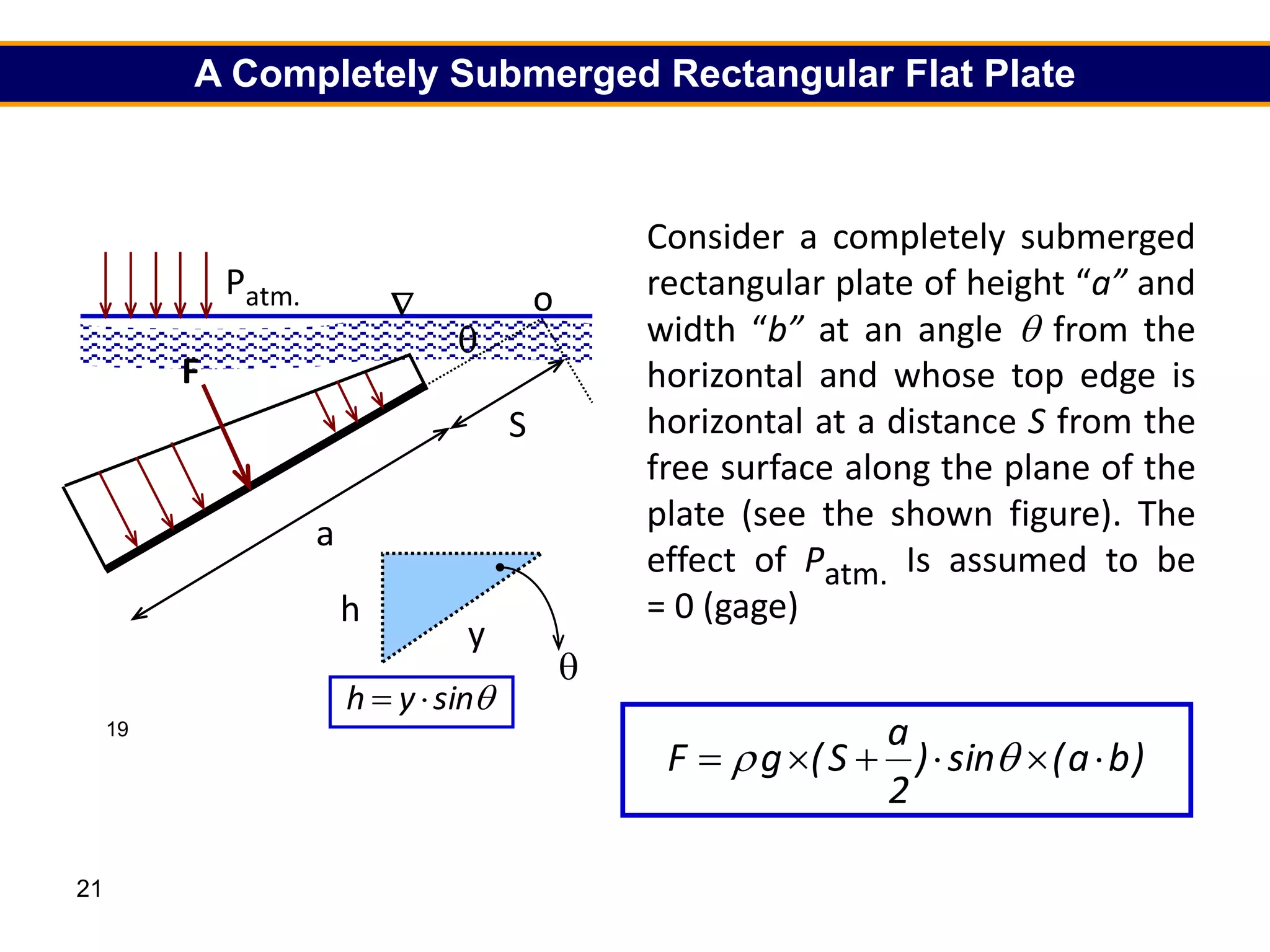 21
19
S
a
o

Patm. Patm.
h


F
y
h

F

sin
y
h 

A Completely Submerged Rectangular Flat Plate
Consider a completely submerged
rectangular plate of height “a” and
width “b” at an angle  from the
horizontal and whose top edge is
horizontal at a distance S from the
free surface along the plane of the
plate (see the shown figure). The
effect of Patm. Is assumed to be
= 0 (gage)
)
b
a
(
sin
)
2
a
S
(
g
F 




 

 