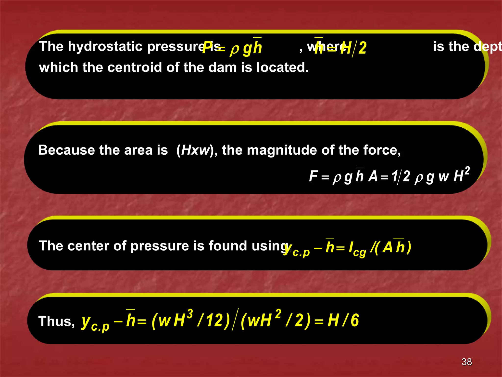 38
Because the area is (Hxw), the magnitude of the force,
2
H
w
g
2
1
A
h
g
F 
 

The center of pressure is found using, )
h
A
/(
I
h
y cg
p
.
c 
 12
/
H
w
I 3
cg 
Thus, 6
/
H
)
2
/
wH
(
)
12
/
H
w
(
h
y 2
3
p
.
c 


The hydrostatic pressure is , where is the dept
which the centroid of the dam is located.
h
g
P 
 2
H
h 
 