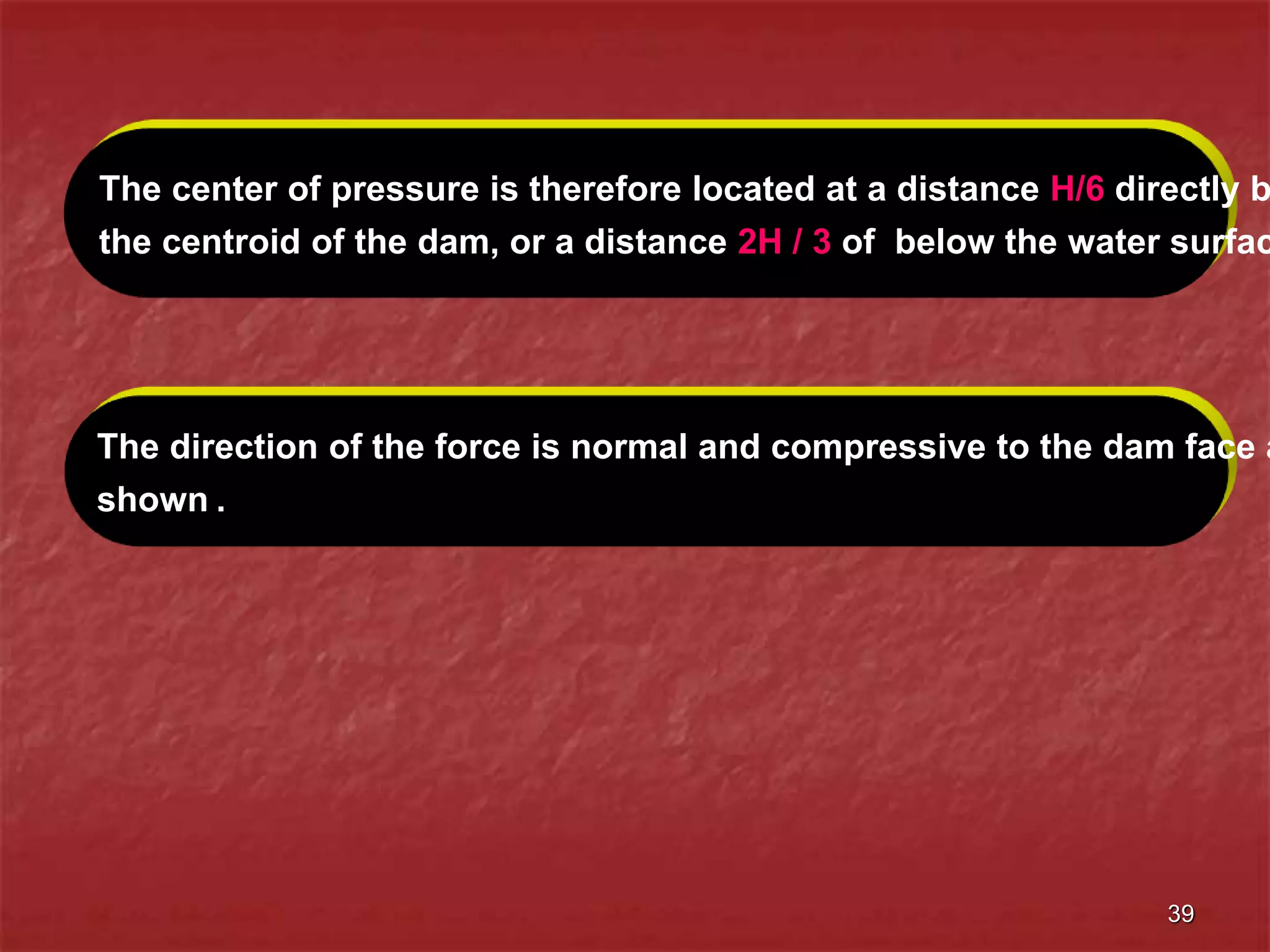 39
The direction of the force is normal and compressive to the dam face a
shown .
The center of pressure is therefore located at a distance H/6 directly b
the centroid of the dam, or a distance 2H / 3 of below the water surfac
 