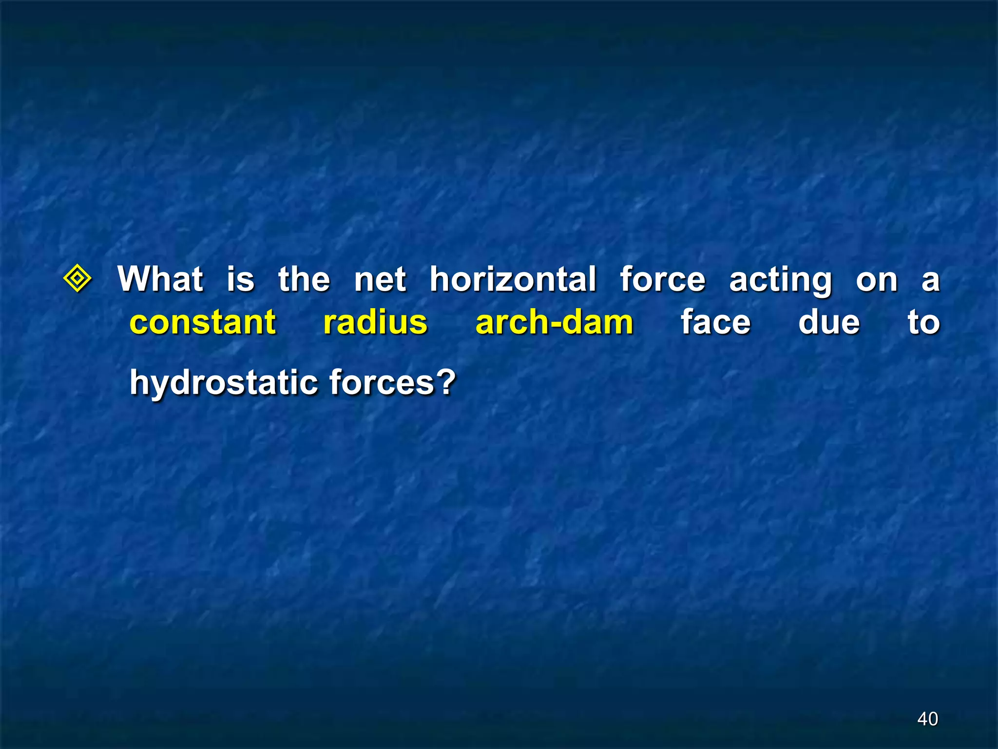 40
 What is the net horizontal force acting on a
constant radius arch-dam face due to
hydrostatic forces?
 