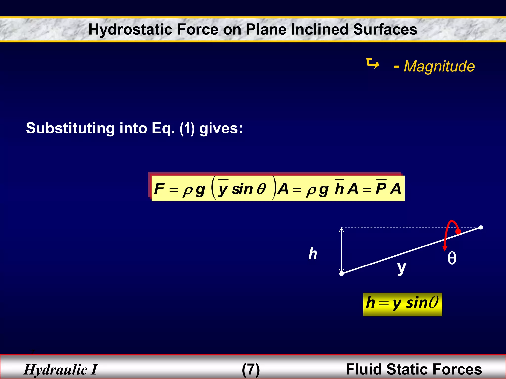 7
Hydraulic I (7) Fluid Static Forces
  A
P
A
h
g
A
sin
y
g
F 

 


Substituting into Eq. (1) gives:
y
h 

sin
y
h 
 - Magnitude
Hydrostatic Force on Plane Inclined Surfaces
 