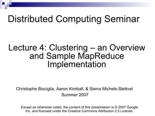Distributed Computing Seminar Lecture 4: Clustering – an Overview and Sample MapReduce Implementation Christophe Bisciglia, Aaron Kimball, & Sierra Michels-Slettvet Summer 2007 Except as otherwise noted, the content of this presentation is © 2007 Google Inc. and licensed under the Creative Commons Attribution 2.5 License. 