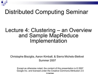 Distributed Computing Seminar

Lecture 4: Clustering – an Overview
     and Sample MapReduce
          Implementation

  Christophe Bisciglia, Aaron Kimball, & Sierra Michels-Slettvet
                          Summer 2007

       Except as otherwise noted, the content of this presentation is © 2007
       Google Inc. and licensed under the Creative Commons Attribution 2.5
                                    License.
 