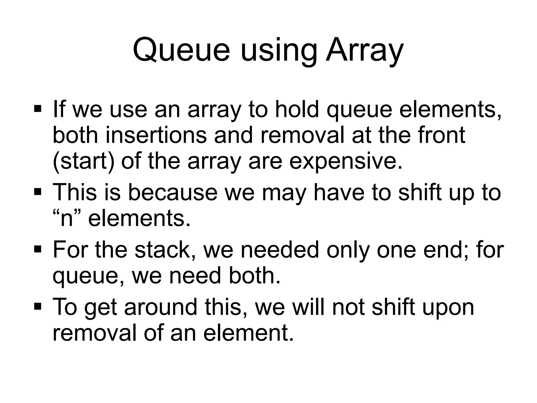 Queue using Array
▪ If we use an array to hold queue elements,
both insertions and removal at the front
(start) of the array are expensive.
▪ This is because we may have to shift up to
“n” elements.
▪ For the stack, we needed only one end; for
queue, we need both.
▪ To get around this, we will not shift upon
removal of an element.
 