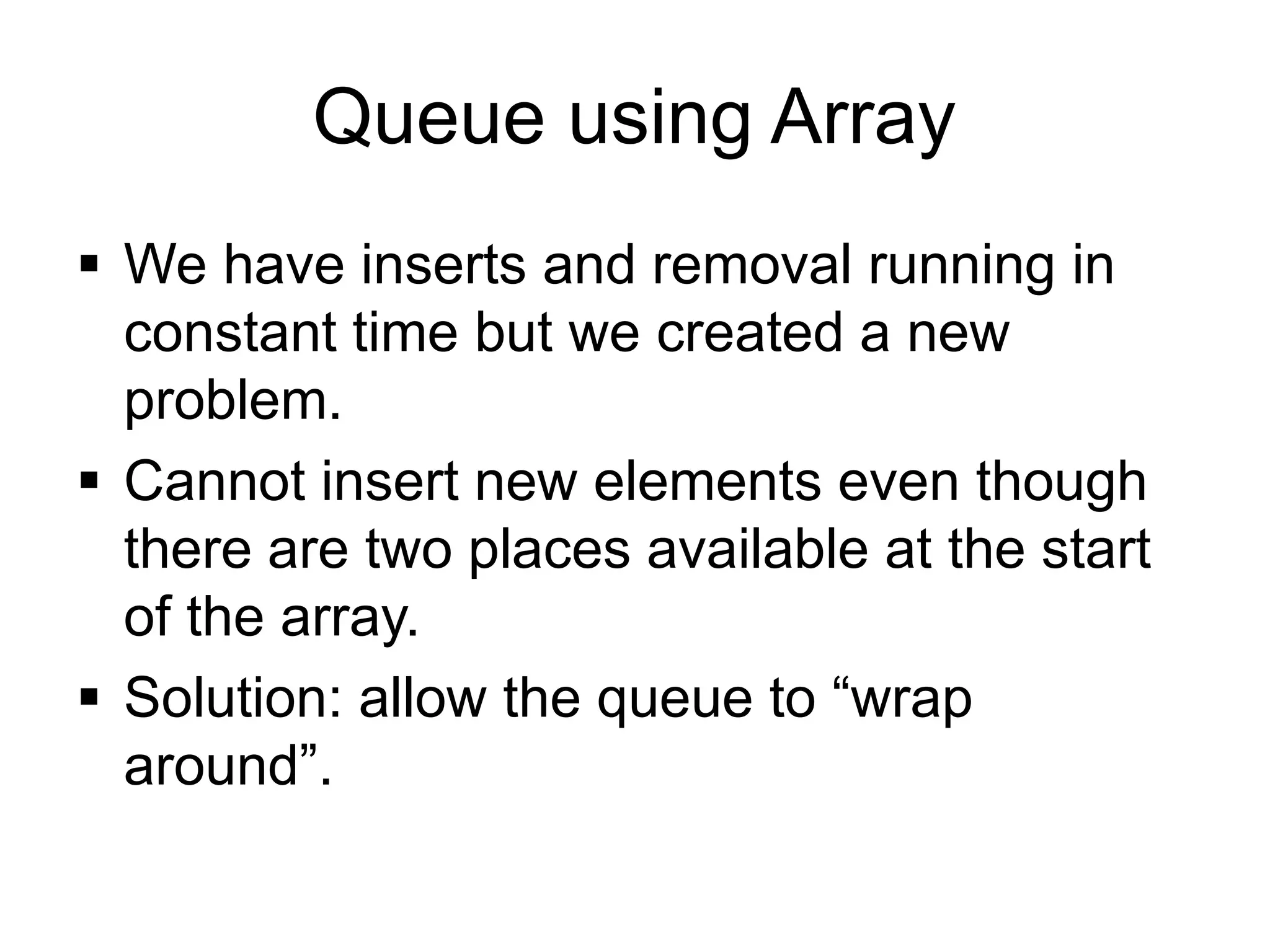Queue using Array
▪ We have inserts and removal running in
constant time but we created a new
problem.
▪ Cannot insert new elements even though
there are two places available at the start
of the array.
▪ Solution: allow the queue to “wrap
around”.
 