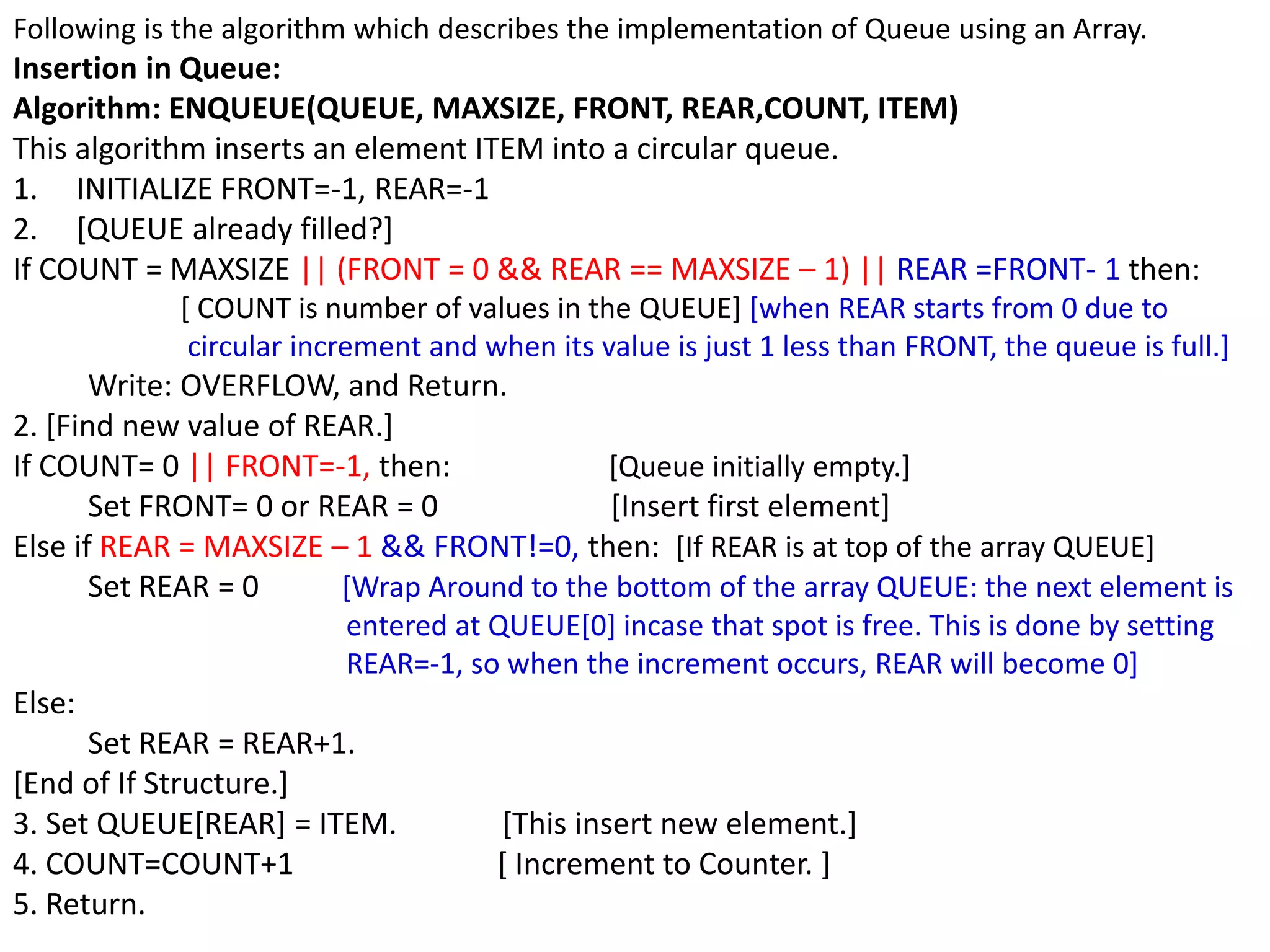 Following is the algorithm which describes the implementation of Queue using an Array.
Insertion in Queue:
Algorithm: ENQUEUE(QUEUE, MAXSIZE, FRONT, REAR,COUNT, ITEM)
This algorithm inserts an element ITEM into a circular queue.
1. INITIALIZE FRONT=-1, REAR=-1
2. [QUEUE already filled?]
If COUNT = MAXSIZE || (FRONT = 0 && REAR == MAXSIZE – 1) || REAR =FRONT- 1 then:
[ COUNT is number of values in the QUEUE] [when REAR starts from 0 due to
circular increment and when its value is just 1 less than FRONT, the queue is full.]
Write: OVERFLOW, and Return.
2. [Find new value of REAR.]
If COUNT= 0 || FRONT=-1, then: [Queue initially empty.]
Set FRONT= 0 or REAR = 0 [Insert first element]
Else if REAR = MAXSIZE – 1 && FRONT!=0, then: [If REAR is at top of the array QUEUE]
Set REAR = 0 [Wrap Around to the bottom of the array QUEUE: the next element is
entered at QUEUE[0] incase that spot is free. This is done by setting
REAR=-1, so when the increment occurs, REAR will become 0]
Else:
Set REAR = REAR+1.
[End of If Structure.]
3. Set QUEUE[REAR] = ITEM. [This insert new element.]
4. COUNT=COUNT+1 [ Increment to Counter. ]
5. Return.
 