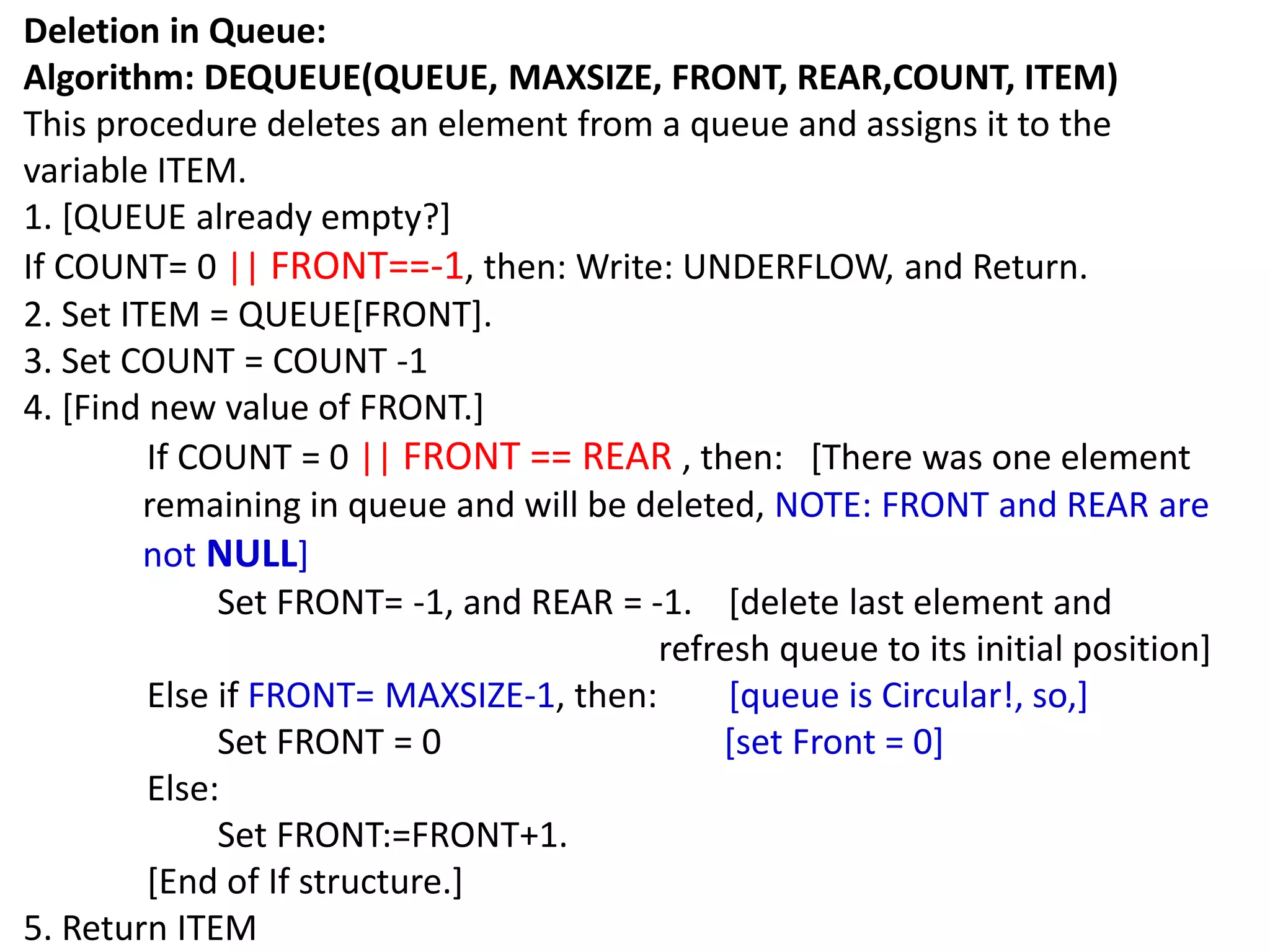 Deletion in Queue:
Algorithm: DEQUEUE(QUEUE, MAXSIZE, FRONT, REAR,COUNT, ITEM)
This procedure deletes an element from a queue and assigns it to the
variable ITEM.
1. [QUEUE already empty?]
If COUNT= 0 || FRONT==-1, then: Write: UNDERFLOW, and Return.
2. Set ITEM = QUEUE[FRONT].
3. Set COUNT = COUNT -1
4. [Find new value of FRONT.]
If COUNT = 0 || FRONT == REAR , then: [There was one element
remaining in queue and will be deleted, NOTE: FRONT and REAR are
not NULL]
Set FRONT= -1, and REAR = -1. [delete last element and
refresh queue to its initial position]
Else if FRONT= MAXSIZE-1, then: [queue is Circular!, so,]
Set FRONT = 0 [set Front = 0]
Else:
Set FRONT:=FRONT+1.
[End of If structure.]
5. Return ITEM
 