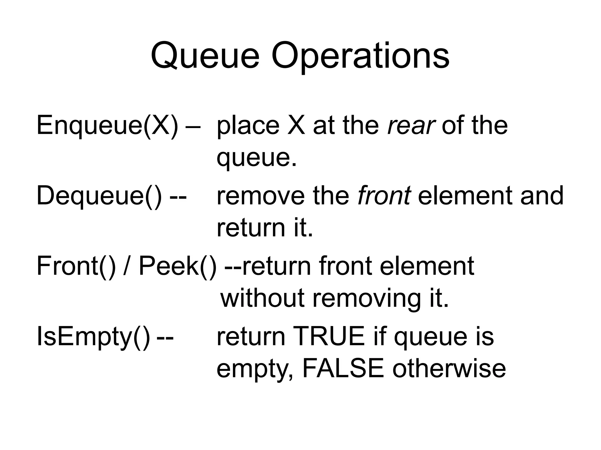 Queue Operations
Enqueue(X) – place X at the rear of the
queue.
Dequeue() -- remove the front element and
return it.
Front() / Peek() --return front element
without removing it.
IsEmpty() -- return TRUE if queue is
empty, FALSE otherwise
 