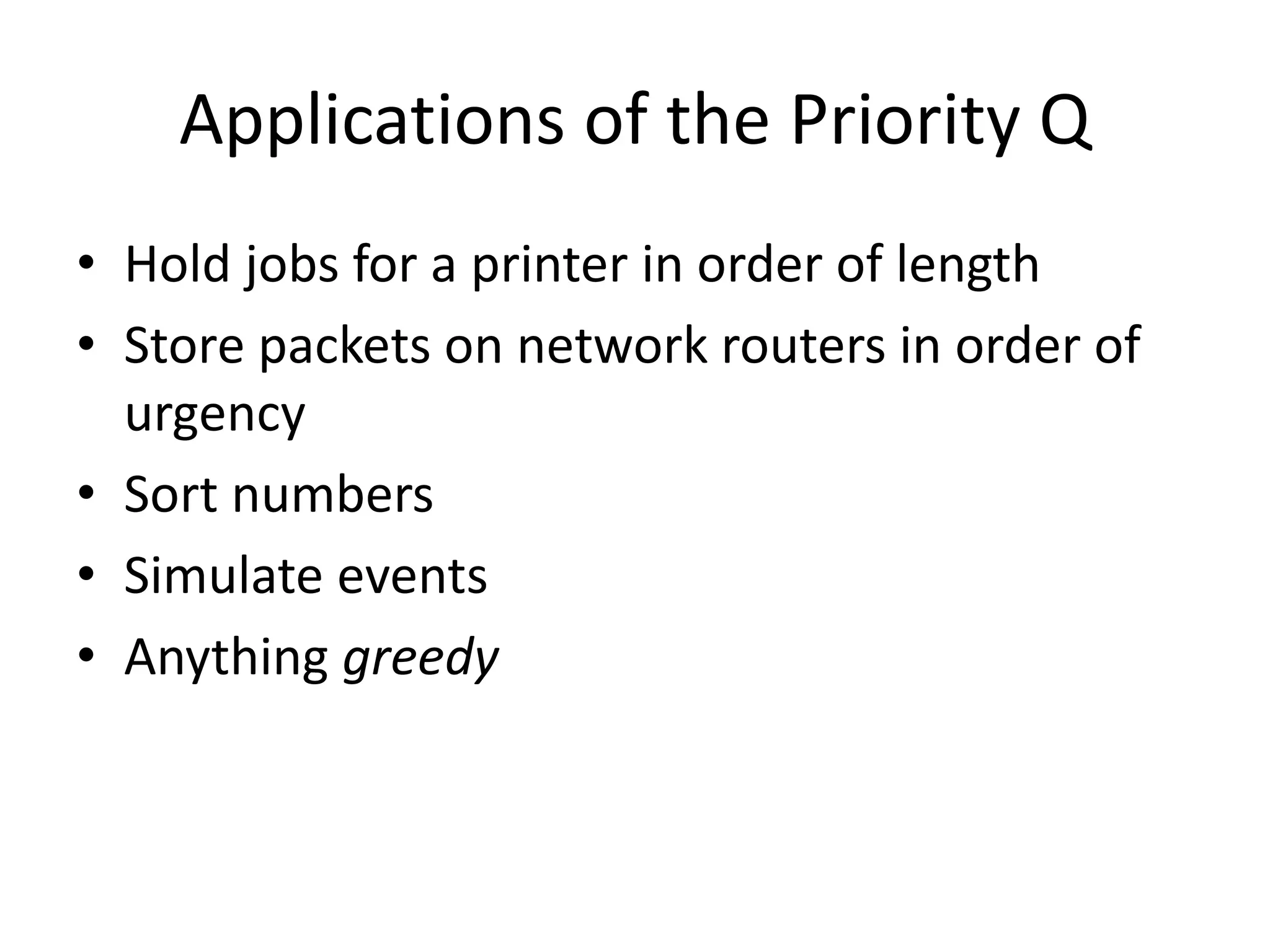 Applications of the Priority Q
• Hold jobs for a printer in order of length
• Store packets on network routers in order of
urgency
• Sort numbers
• Simulate events
• Anything greedy
 