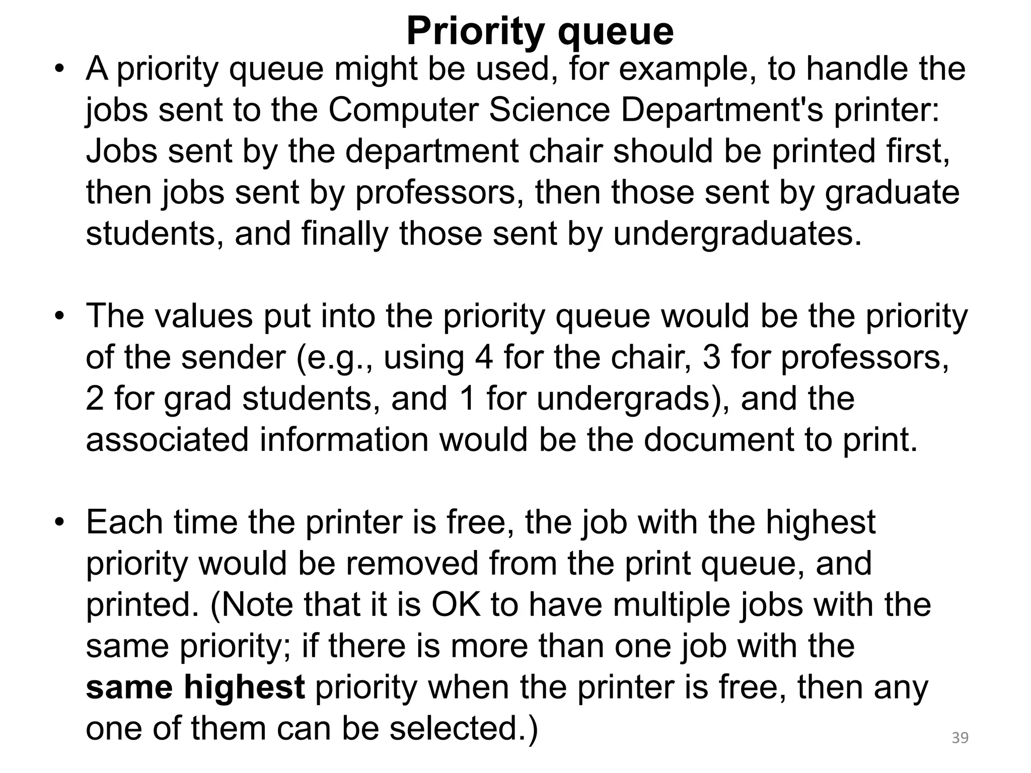 39
• A priority queue might be used, for example, to handle the
jobs sent to the Computer Science Department's printer:
Jobs sent by the department chair should be printed first,
then jobs sent by professors, then those sent by graduate
students, and finally those sent by undergraduates.
• The values put into the priority queue would be the priority
of the sender (e.g., using 4 for the chair, 3 for professors,
2 for grad students, and 1 for undergrads), and the
associated information would be the document to print.
• Each time the printer is free, the job with the highest
priority would be removed from the print queue, and
printed. (Note that it is OK to have multiple jobs with the
same priority; if there is more than one job with the
same highest priority when the printer is free, then any
one of them can be selected.)
Priority queue
 