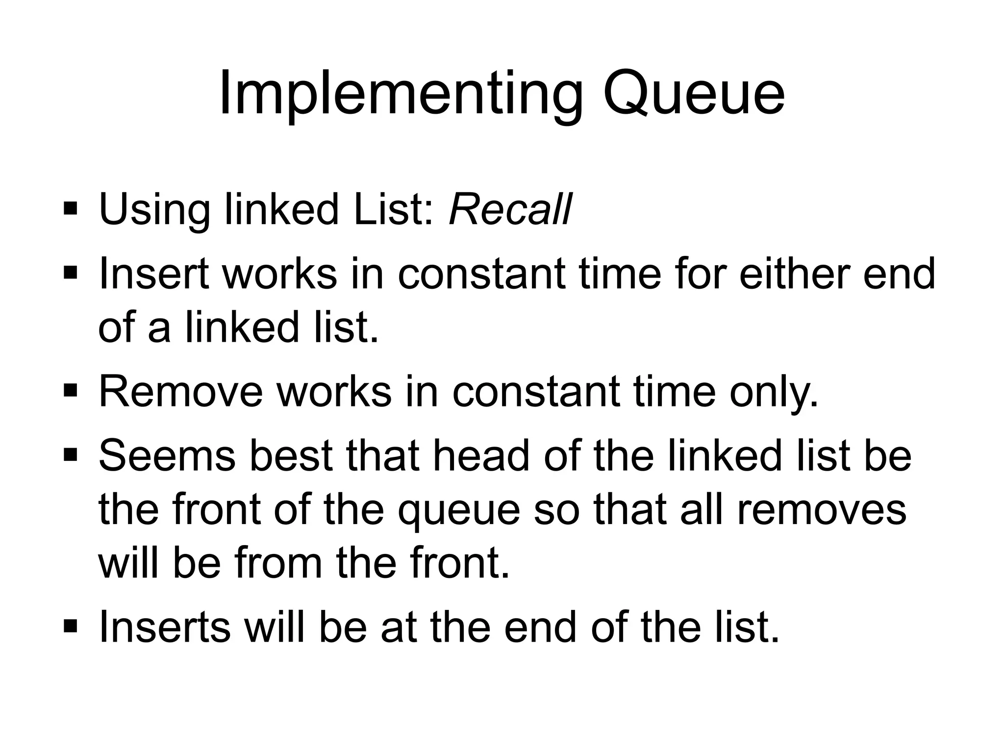Implementing Queue
▪ Using linked List: Recall
▪ Insert works in constant time for either end
of a linked list.
▪ Remove works in constant time only.
▪ Seems best that head of the linked list be
the front of the queue so that all removes
will be from the front.
▪ Inserts will be at the end of the list.
 