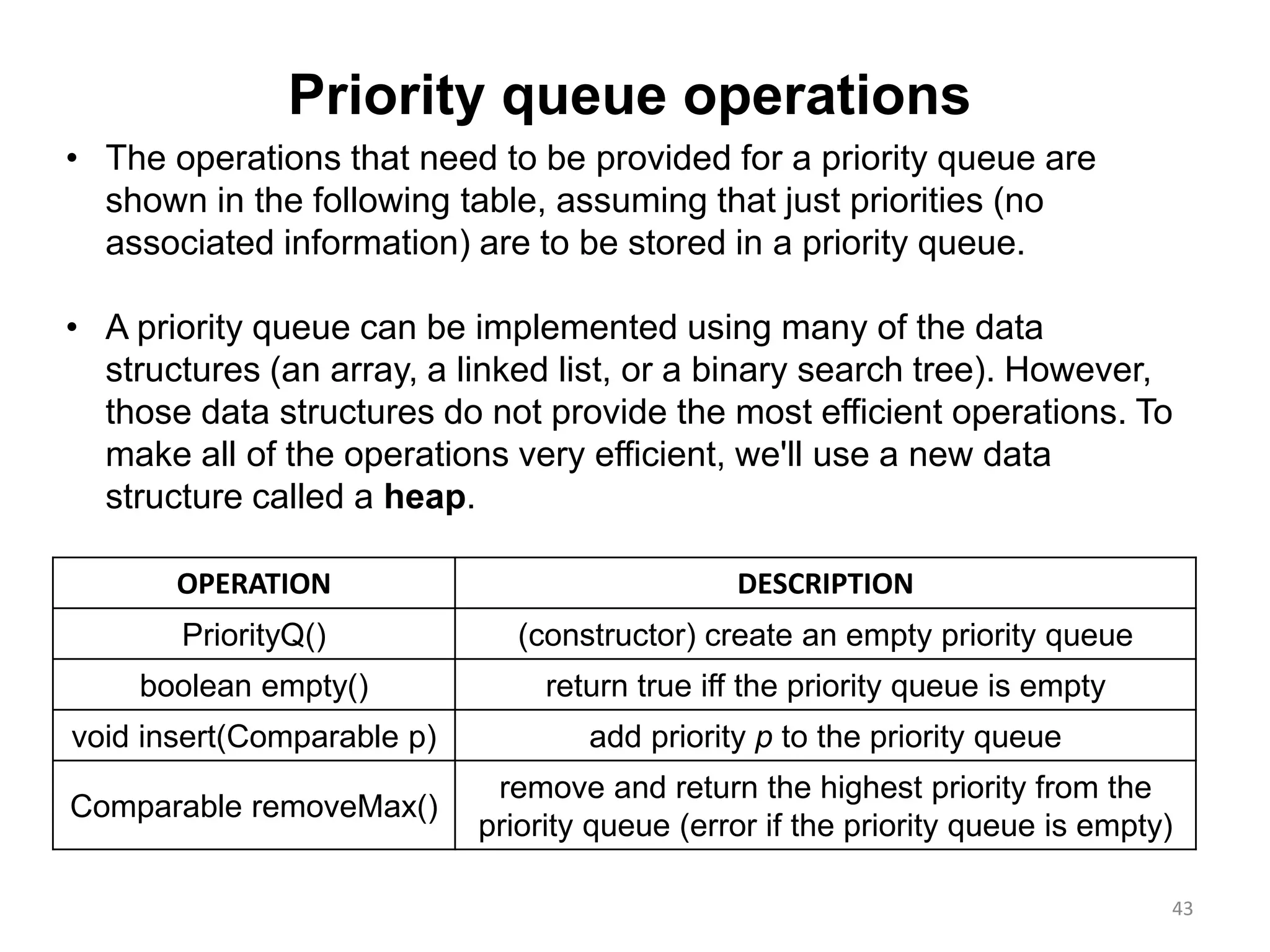 43
OPERATION DESCRIPTION
PriorityQ() (constructor) create an empty priority queue
boolean empty() return true iff the priority queue is empty
void insert(Comparable p) add priority p to the priority queue
Comparable removeMax()
remove and return the highest priority from the
priority queue (error if the priority queue is empty)
• The operations that need to be provided for a priority queue are
shown in the following table, assuming that just priorities (no
associated information) are to be stored in a priority queue.
• A priority queue can be implemented using many of the data
structures (an array, a linked list, or a binary search tree). However,
those data structures do not provide the most efficient operations. To
make all of the operations very efficient, we'll use a new data
structure called a heap.
Priority queue operations
 