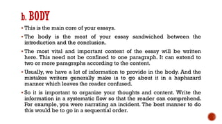 b. BODY
▪ This is the main core of your essays.
▪ The body is the meat of your essay sandwiched between the
introduction and the conclusion.
▪ The most vital and important content of the essay will be written
here. This need not be confined to one paragraph. It can extend to
two or more paragraphs according to the content.
▪ Usually, we have a lot of information to provide in the body. And the
mistakes writers generally make is to go about it in a haphazard
manner which leaves the reader confused.
▪ So it is important to organize your thoughts and content. Write the
information in a systematic flow so that the reader can comprehend.
For example, you were narrating an incident. The best manner to do
this would be to go in a sequential order.
 