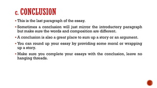 c. CONCLUSION
▪ This is the last paragraph of the essay.
▪ Sometimes a conclusion will just mirror the introductory paragraph
but make sure the words and composition are different.
▪ A conclusion is also a great place to sum up a story or an argument.
▪ You can round up your essay by providing some moral or wrapping
up a story.
▪ Make sure you complete your essays with the conclusion, leave no
hanging threads.
 