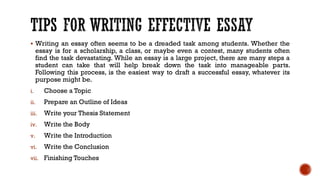 ▪ Writing an essay often seems to be a dreaded task among students. Whether the
essay is for a scholarship, a class, or maybe even a contest, many students often
find the task devastating. While an essay is a large project, there are many steps a
student can take that will help break down the task into manageable parts.
Following this process, is the easiest way to draft a successful essay, whatever its
purpose might be.
i. Choose a Topic
ii. Prepare an Outline of Ideas
iii. Write your Thesis Statement
iv. Write the Body
v. Write the Introduction
vi. Write the Conclusion
vii. Finishing Touches
 