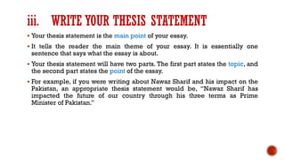 iii. WRITE YOUR THESIS STATEMENT
▪ Your thesis statement is the main point of your essay.
▪ It tells the reader the main theme of your essay. It is essentially one
sentence that says what the essay is about.
▪ Your thesis statement will have two parts. The first part states the topic, and
the second part states the point of the essay.
▪ For example, if you were writing about Nawaz Sharif and his impact on the
Pakistan, an appropriate thesis statement would be, “Nawaz Sharif has
impacted the future of our country through his three terms as Prime
Minister of Pakistan.”
 
