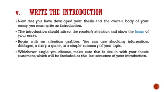 v. WRITE THE INTRODUCTION
▪ Now that you have developed your thesis and the overall body of your
essay, you must write an introduction.
▪ The introduction should attract the reader’s attention and show the focus of
your essay.
▪ Begin with an attention grabber. You can use shocking information,
dialogue, a story, a quote, or a simple summary of your topic.
▪ Whichever angle you choose, make sure that it ties in with your thesis
statement, which will be included as the last sentence of your introduction.
 