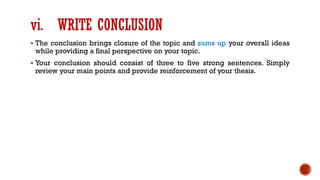 vi. WRITE CONCLUSION
▪ The conclusion brings closure of the topic and sums up your overall ideas
while providing a final perspective on your topic.
▪ Your conclusion should consist of three to five strong sentences. Simply
review your main points and provide reinforcement of your thesis.
 