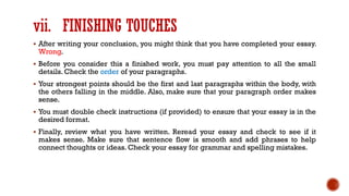 vii. FINISHING TOUCHES
▪ After writing your conclusion, you might think that you have completed your essay.
Wrong.
▪ Before you consider this a finished work, you must pay attention to all the small
details. Check the order of your paragraphs.
▪ Your strongest points should be the first and last paragraphs within the body, with
the others falling in the middle. Also, make sure that your paragraph order makes
sense.
▪ You must double check instructions (if provided) to ensure that your essay is in the
desired format.
▪ Finally, review what you have written. Reread your essay and check to see if it
makes sense. Make sure that sentence flow is smooth and add phrases to help
connect thoughts or ideas. Check your essay for grammar and spelling mistakes.
 