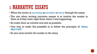 1. NARRATIVE ESSAYS
▪ When the writer is narrating an incident or story through the essay.
▪ The aim when writing narrative essays is to involve the reader in
them as if they were right there when it was happening.
▪ So make them as colorful and real as possible.
▪ One way to make this possible is to follow the principle of ‘show,
don’t tell’.
▪ So you must involve the reader in the story.
 