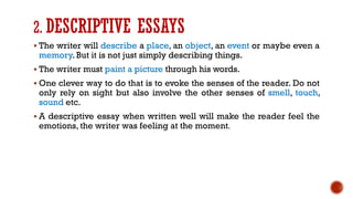 2. DESCRIPTIVE ESSAYS
▪ The writer will describe a place, an object, an event or maybe even a
memory. But it is not just simply describing things.
▪ The writer must paint a picture through his words.
▪ One clever way to do that is to evoke the senses of the reader. Do not
only rely on sight but also involve the other senses of smell, touch,
sound etc.
▪ A descriptive essay when written well will make the reader feel the
emotions, the writer was feeling at the moment.
 